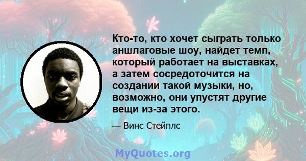 Кто-то, кто хочет сыграть только аншлаговые шоу, найдет темп, который работает на выставках, а затем сосредоточится на создании такой музыки, но, возможно, они упустят другие вещи из-за этого.