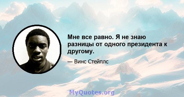 Мне все равно. Я не знаю разницы от одного президента к другому.