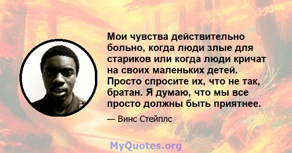 Мои чувства действительно больно, когда люди злые для стариков или когда люди кричат ​​на своих маленьких детей. Просто спросите их, что не так, братан. Я думаю, что мы все просто должны быть приятнее.