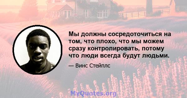 Мы должны сосредоточиться на том, что плохо, что мы можем сразу контролировать, потому что люди всегда будут людьми.