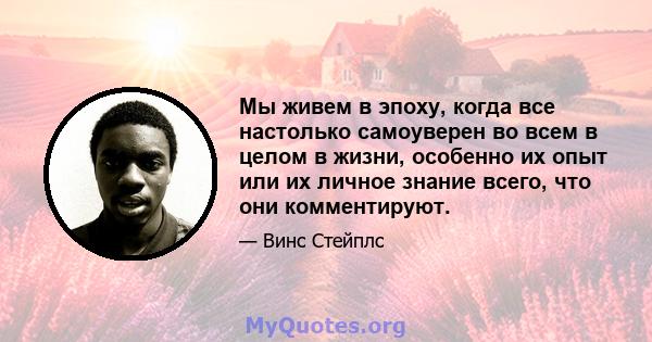 Мы живем в эпоху, когда все настолько самоуверен во всем в целом в жизни, особенно их опыт или их личное знание всего, что они комментируют.