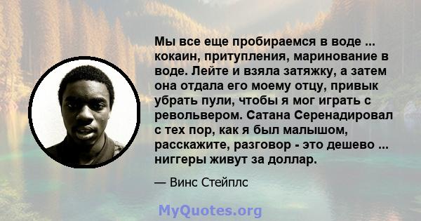 Мы все еще пробираемся в воде ... кокаин, притупления, маринование в воде. Лейте и взяла затяжку, а затем она отдала его моему отцу, привык убрать пули, чтобы я мог играть с револьвером. Сатана Серенадировал с тех пор,