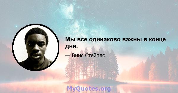 Мы все одинаково важны в конце дня.