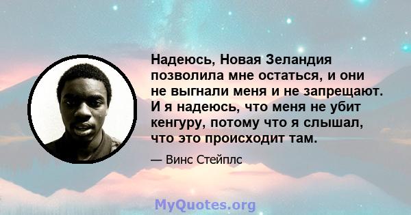 Надеюсь, Новая Зеландия позволила мне остаться, и они не выгнали меня и не запрещают. И я надеюсь, что меня не убит кенгуру, потому что я слышал, что это происходит там.