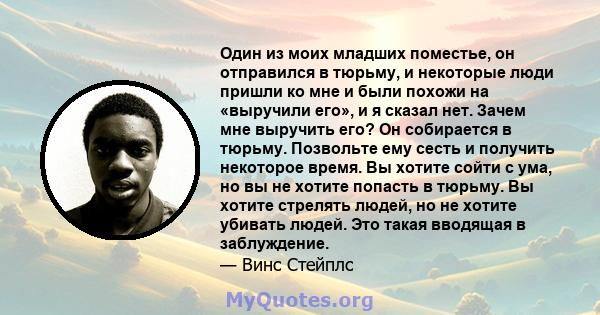 Один из моих младших поместье, он отправился в тюрьму, и некоторые люди пришли ко мне и были похожи на «выручили его», и я сказал нет. Зачем мне выручить его? Он собирается в тюрьму. Позвольте ему сесть и получить