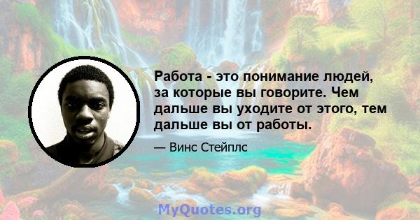 Работа - это понимание людей, за которые вы говорите. Чем дальше вы уходите от этого, тем дальше вы от работы.