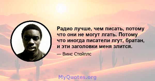 Радио лучше, чем писать, потому что они не могут лгать. Потому что иногда писатели лгут, братан, и эти заголовки меня злится.