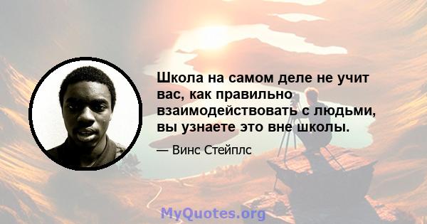 Школа на самом деле не учит вас, как правильно взаимодействовать с людьми, вы узнаете это вне школы.