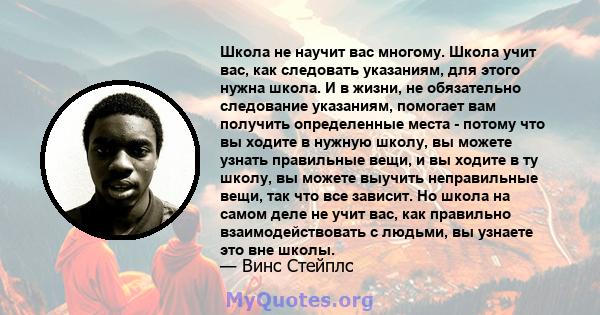 Школа не научит вас многому. Школа учит вас, как следовать указаниям, для этого нужна школа. И в жизни, не обязательно следование указаниям, помогает вам получить определенные места - потому что вы ходите в нужную