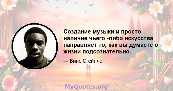 Создание музыки и просто наличие чьего -либо искусства направляет то, как вы думаете о жизни подсознательно.