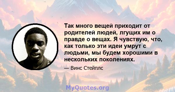 Так много вещей приходит от родителей людей, лгущих им о правде о вещах. Я чувствую, что, как только эти идеи умрут с людьми, мы будем хорошими в нескольких поколениях.