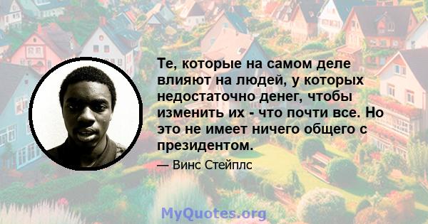 Те, которые на самом деле влияют на людей, у которых недостаточно денег, чтобы изменить их - что почти все. Но это не имеет ничего общего с президентом.