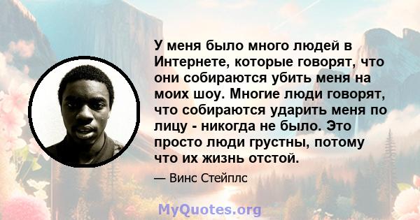 У меня было много людей в Интернете, которые говорят, что они собираются убить меня на моих шоу. Многие люди говорят, что собираются ударить меня по лицу - никогда не было. Это просто люди грустны, потому что их жизнь