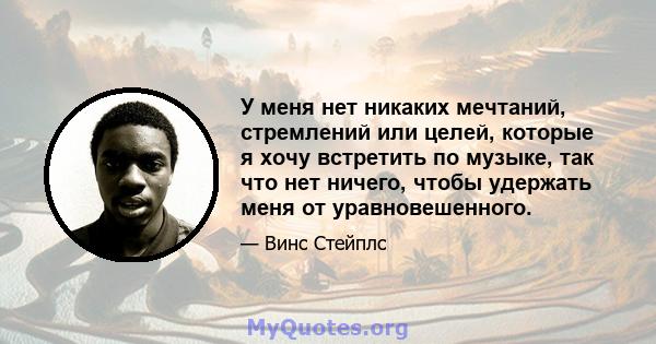 У меня нет никаких мечтаний, стремлений или целей, которые я хочу встретить по музыке, так что нет ничего, чтобы удержать меня от уравновешенного.