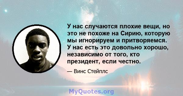 У нас случаются плохие вещи, но это не похоже на Сирию, которую мы игнорируем и притворяемся. У нас есть это довольно хорошо, независимо от того, кто президент, если честно.