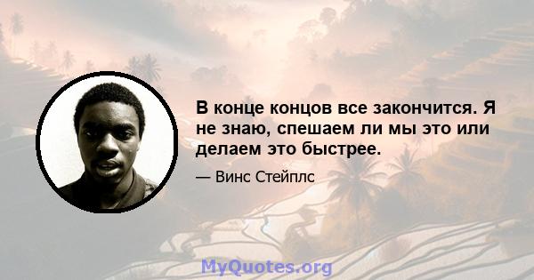 В конце концов все закончится. Я не знаю, спешаем ли мы это или делаем это быстрее.