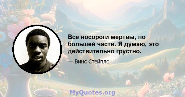 Все носороги мертвы, по большей части. Я думаю, это действительно грустно.