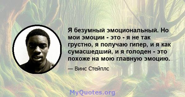 Я безумный эмоциональный. Но мои эмоции - это - я не так грустно, я получаю гипер, и я как сумасшедший, и я голоден - это похоже на мою главную эмоцию.