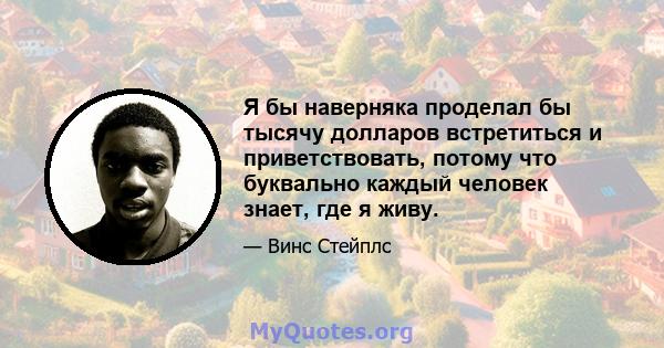 Я бы наверняка проделал бы тысячу долларов встретиться и приветствовать, потому что буквально каждый человек знает, где я живу.