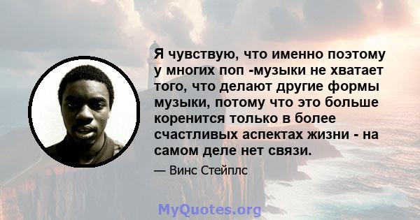 Я чувствую, что именно поэтому у многих поп -музыки не хватает того, что делают другие формы музыки, потому что это больше коренится только в более счастливых аспектах жизни - на самом деле нет связи.