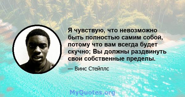 Я чувствую, что невозможно быть полностью самим собой, потому что вам всегда будет скучно; Вы должны раздвинуть свои собственные пределы.