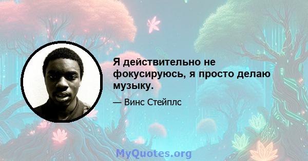 Я действительно не фокусируюсь, я просто делаю музыку.