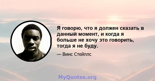 Я говорю, что я должен сказать в данный момент, и когда я больше не хочу это говорить, тогда я не буду.