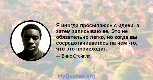 Я иногда просыпаюсь с идеей, а затем записываю ее. Это не обязательно легко, но когда вы сосредотачиваетесь на чем -то, что это происходит.