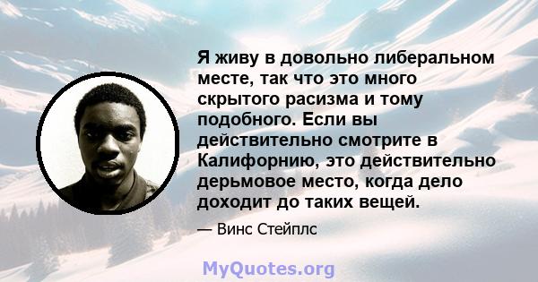 Я живу в довольно либеральном месте, так что это много скрытого расизма и тому подобного. Если вы действительно смотрите в Калифорнию, это действительно дерьмовое место, когда дело доходит до таких вещей.