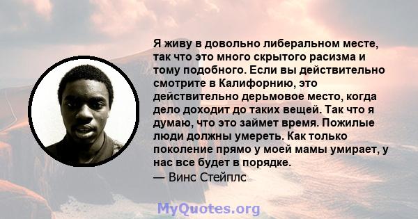 Я живу в довольно либеральном месте, так что это много скрытого расизма и тому подобного. Если вы действительно смотрите в Калифорнию, это действительно дерьмовое место, когда дело доходит до таких вещей. Так что я