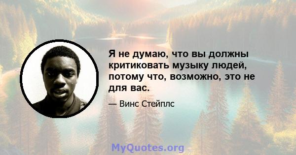 Я не думаю, что вы должны критиковать музыку людей, потому что, возможно, это не для вас.