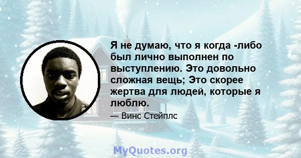 Я не думаю, что я когда -либо был лично выполнен по выступлению. Это довольно сложная вещь; Это скорее жертва для людей, которые я люблю.