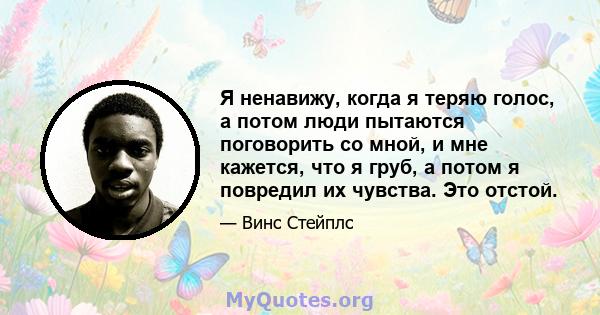 Я ненавижу, когда я теряю голос, а потом люди пытаются поговорить со мной, и мне кажется, что я груб, а потом я повредил их чувства. Это отстой.