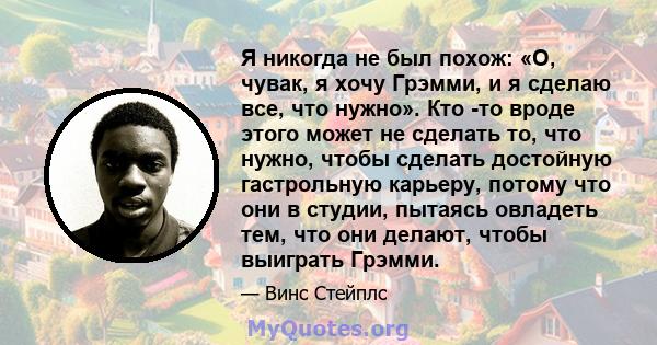 Я никогда не был похож: «О, чувак, я хочу Грэмми, и я сделаю все, что нужно». Кто -то вроде этого может не сделать то, что нужно, чтобы сделать достойную гастрольную карьеру, потому что они в студии, пытаясь овладеть