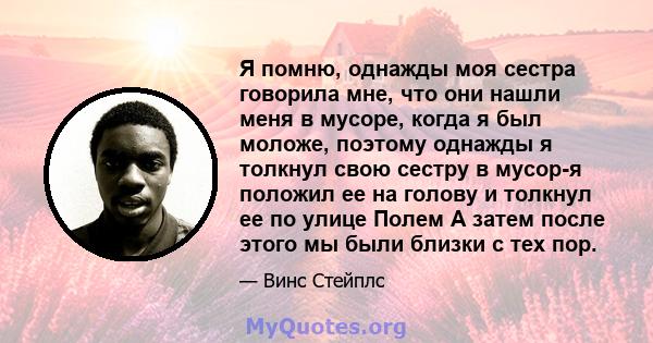 Я помню, однажды моя сестра говорила мне, что они нашли меня в мусоре, когда я был моложе, поэтому однажды я толкнул свою сестру в мусор-я положил ее на голову и толкнул ее по улице Полем А затем после этого мы были