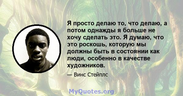 Я просто делаю то, что делаю, а потом однажды я больше не хочу сделать это. Я думаю, что это роскошь, которую мы должны быть в состоянии как люди, особенно в качестве художников.