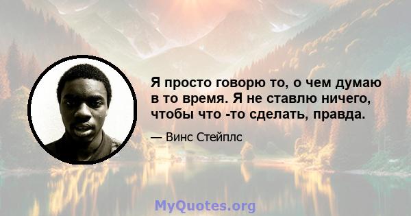 Я просто говорю то, о чем думаю в то время. Я не ставлю ничего, чтобы что -то сделать, правда.