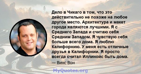 Дело в Чикаго в том, что это действительно не похоже на любое другое место. Архитектура и макет города являются лучшими. Я с Среднего Запада и считаю себя Средним Западом. Я чувствую себя больше всего дома. Я люблю