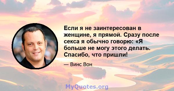 Если я не заинтересован в женщине, я прямой. Сразу после секса я обычно говорю: «Я больше не могу этого делать. Спасибо, что пришли!