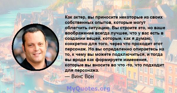 Как актер, вы приносите некоторые из своих собственных опытов, которые могут облегчить ситуацию. Вы строите это, но ваше воображение всегда лучшее, что у вас есть в создании вещей, которые, как я думаю, конкретно для