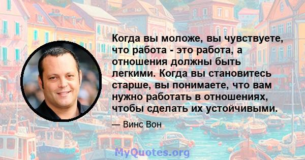 Когда вы моложе, вы чувствуете, что работа - это работа, а отношения должны быть легкими. Когда вы становитесь старше, вы понимаете, что вам нужно работать в отношениях, чтобы сделать их устойчивыми.