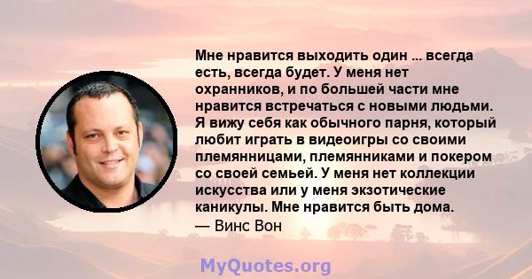 Мне нравится выходить один ... всегда есть, всегда будет. У меня нет охранников, и по большей части мне нравится встречаться с новыми людьми. Я вижу себя как обычного парня, который любит играть в видеоигры со своими