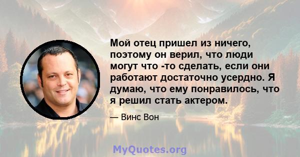 Мой отец пришел из ничего, поэтому он верил, что люди могут что -то сделать, если они работают достаточно усердно. Я думаю, что ему понравилось, что я решил стать актером.