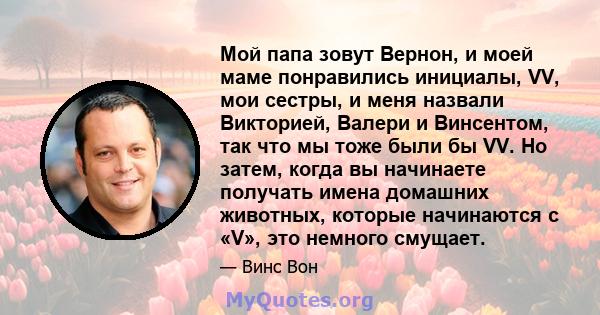 Мой папа зовут Вернон, и моей маме понравились инициалы, VV, мои сестры, и меня назвали Викторией, Валери и Винсентом, так что мы тоже были бы VV. Но затем, когда вы начинаете получать имена домашних животных, которые