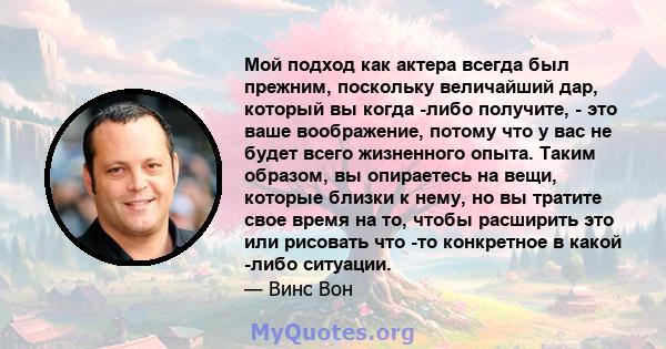 Мой подход как актера всегда был прежним, поскольку величайший дар, который вы когда -либо получите, - это ваше воображение, потому что у вас не будет всего жизненного опыта. Таким образом, вы опираетесь на вещи,