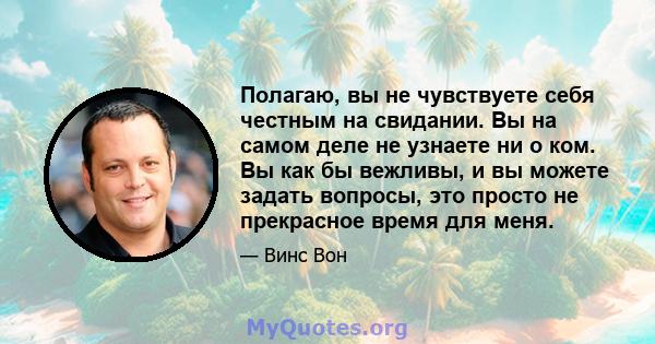 Полагаю, вы не чувствуете себя честным на свидании. Вы на самом деле не узнаете ни о ком. Вы как бы вежливы, и вы можете задать вопросы, это просто не прекрасное время для меня.