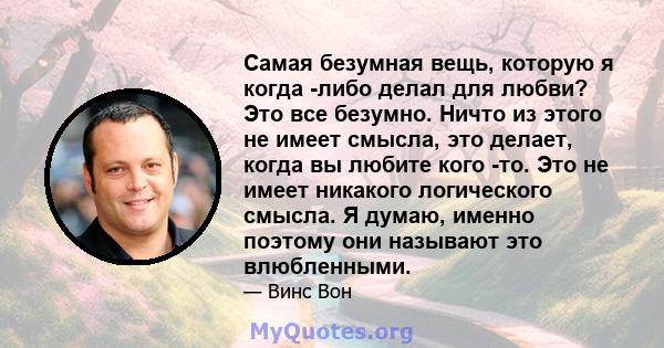 Самая безумная вещь, которую я когда -либо делал для любви? Это все безумно. Ничто из этого не имеет смысла, это делает, когда вы любите кого -то. Это не имеет никакого логического смысла. Я думаю, именно поэтому они