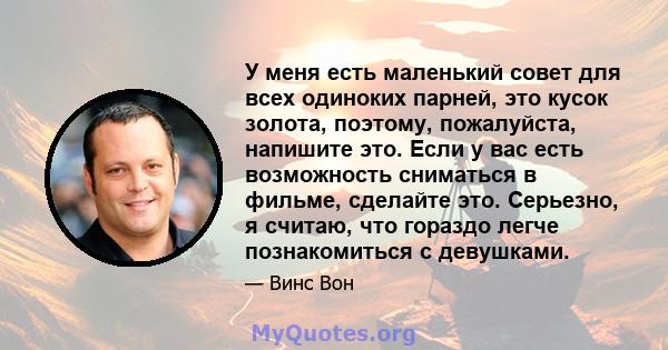 У меня есть маленький совет для всех одиноких парней, это кусок золота, поэтому, пожалуйста, напишите это. Если у вас есть возможность сниматься в фильме, сделайте это. Серьезно, я считаю, что гораздо легче