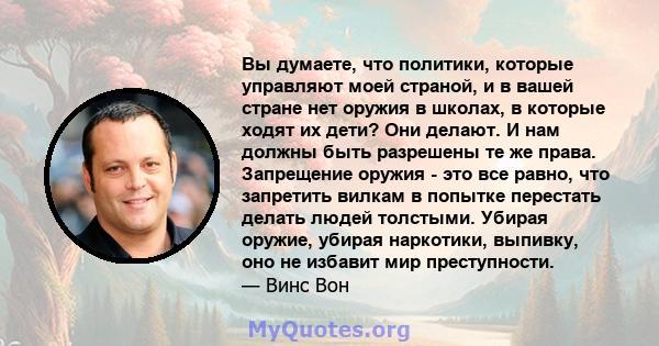 Вы думаете, что политики, которые управляют моей страной, и в вашей стране нет оружия в школах, в которые ходят их дети? Они делают. И нам должны быть разрешены те же права. Запрещение оружия - это все равно, что