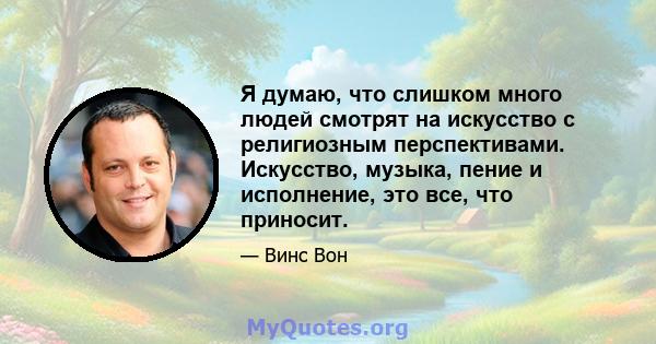 Я думаю, что слишком много людей смотрят на искусство с религиозным перспективами. Искусство, музыка, пение и исполнение, это все, что приносит.